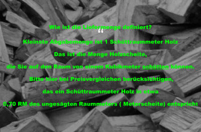 “ Wie ist die Liefermenge definiert?  Kleinste Abgabemenge ist 1 Schüttraummeter Holz Das ist die Menge Holzscheite,  die Sie auf den Raum von einem Kubikmeter schütten können.  Bitte hier bei Preisvergleichen berücksichtigen,  das ein Schüttraummeter Holz in etwa  0,70 RM des ungesägten Raummeters ( Meterscheite) entspricht